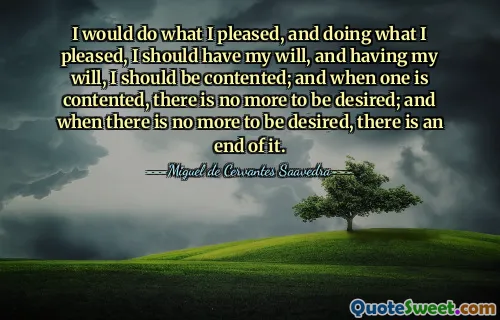 I would do what I pleased, and doing what I pleased, I should have my will, and having my will, I should be contented; and when one is contented, there is no more to be desired; and when there is no more to be desired, there is an end of it.