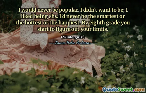 I would never be popular. I didn't want to be; I liked being shy. I'd never be the smartest or the hottest or the happiest. By eighth grade you start to figure out your limits.