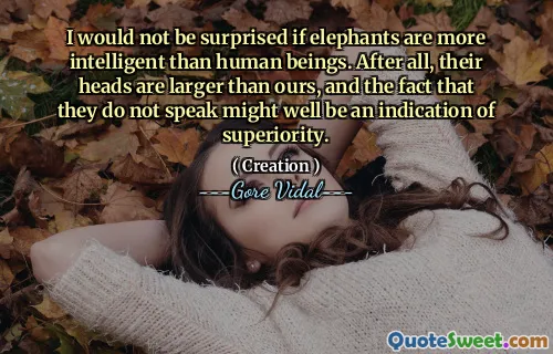 I would not be surprised if elephants are more intelligent than human beings. After all, their heads are larger than ours, and the fact that they do not speak might well be an indication of superiority.