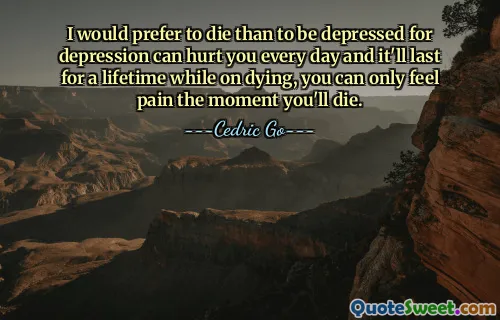 I would prefer to die than to be depressed for depression can hurt you every day and it'll last for a lifetime while on dying, you can only feel pain the moment you'll die.
