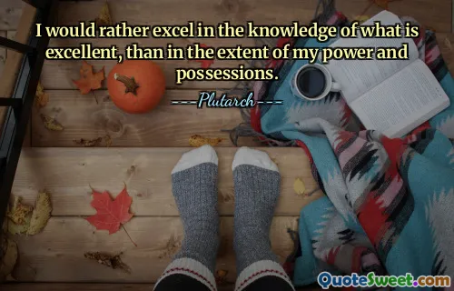 I would rather excel in the knowledge of what is excellent, than in the extent of my power and possessions.