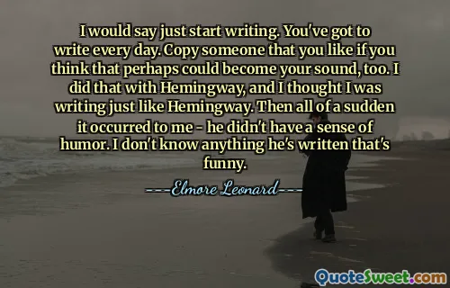I would say just start writing. You've got to write every day. Copy someone that you like if you think that perhaps could become your sound, too. I did that with Hemingway, and I thought I was writing just like Hemingway. Then all of a sudden it occurred to me - he didn't have a sense of humor. I don't know anything he's written that's funny.