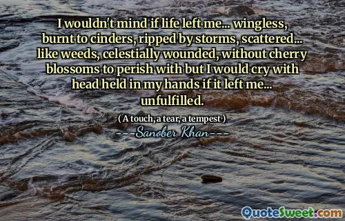I wouldn't mind if life left me... wingless, burnt to cinders, ripped by storms, scattered... like weeds, celestially wounded, without cherry blossoms to perish with but I would cry with head held in my hands if it left me... unfulfilled.