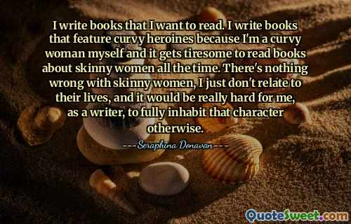 I write books that I want to read. I write books that feature curvy heroines because I'm a curvy woman myself and it gets tiresome to read books about skinny women all the time. There's nothing wrong with skinny women, I just don't relate to their lives, and it would be really hard for me, as a writer, to fully inhabit that character otherwise.