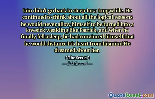 Iain didn't go back to sleep for a long while. He continued to think about all the logical reasons he would never allow himself to be turned into a lovesick weakling like Patrick, and when he finally fell asleep, he had convinced himself that he would distance his heart from hismind.He dreamed about her.