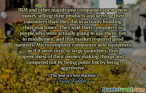 IBM and other mainframe companies spent more money selling their products and serving their customers than they did in actually building their machines. They sold their computers to people who were actually going to use them, not to middlemen, and this market required good manners. Microcomputer companies sold equipment as if it were corn, in large quantities; they spent most of their money making things and competed not by being polite but by being aggressive.