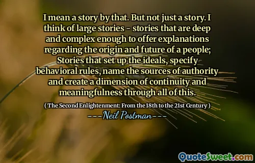 I mean a story by that. But not just a story. I think of large stories - stories that are deep and complex enough to offer explanations regarding the origin and future of a people; Stories that set up the ideals, specify behavioral rules, name the sources of authority and create a dimension of continuity and meaningfulness through all of this.