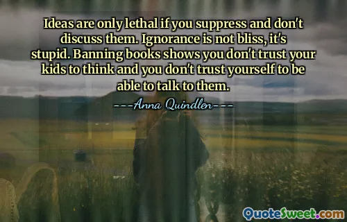 Ideas are only lethal if you suppress and don't discuss them. Ignorance is not bliss, it's stupid. Banning books shows you don't trust your kids to think and you don't trust yourself to be able to talk to them.