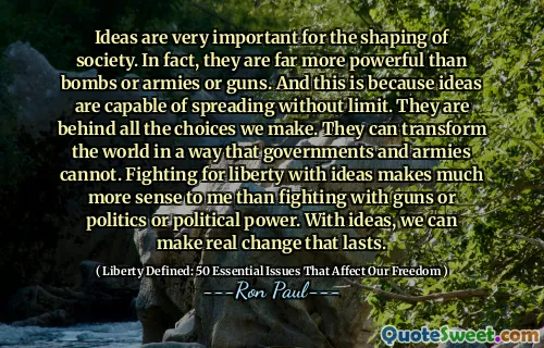 Ideas are very important for the shaping of society. In fact, they are far more powerful than bombs or armies or guns. And this is because ideas are capable of spreading without limit. They are behind all the choices we make. They can transform the world in a way that governments and armies cannot. Fighting for liberty with ideas makes much more sense to me than fighting with guns or politics or political power. With ideas, we can make real change that lasts.