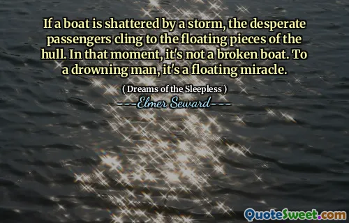 If a boat is shattered by a storm, the desperate passengers cling to the floating pieces of the hull. In that moment, it's not a broken boat. To a drowning man, it's a floating miracle.