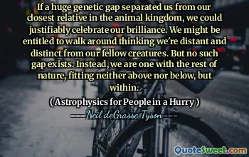 If a huge genetic gap separated us from our closest relative in the animal kingdom, we could justifiably celebrate our brilliance. We might be entitled to walk around thinking we're distant and distinct from our fellow creatures. But no such gap exists. Instead, we are one with the rest of nature, fitting neither above nor below, but within.