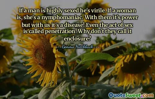 If a man is highly sexed he's virile. If a woman is, she's a nymphomaniac. With them it's power but with us it's a disease! Even the act of sex is called penetration! Why don't they call it enclosure?