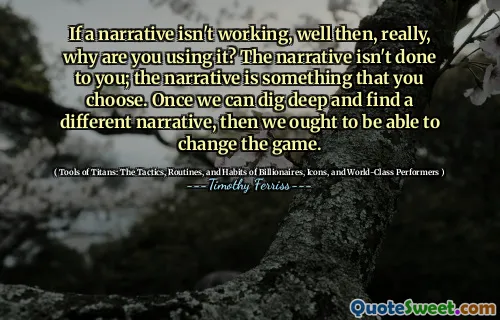 If a narrative isn't working, well then, really, why are you using it? The narrative isn't done to you; the narrative is something that you choose. Once we can dig deep and find a different narrative, then we ought to be able to change the game.