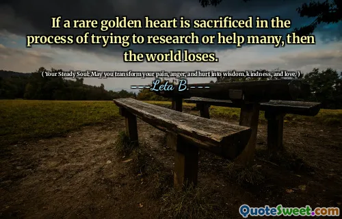 If a rare golden heart is sacrificed in the process of trying to research or help many, then the world loses.
