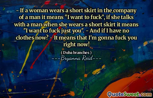 - If a woman wears a short skirt in the company of a man it means "I want to fuck", if she talks with a man when she wears a short skirt it means "I want to fuck just you". - And if I have no clothes now? - It means that I'm gonna fuck you right now!