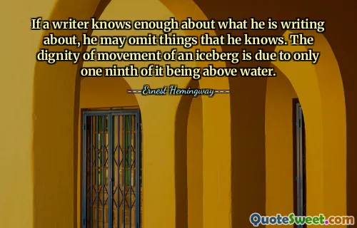 If a writer knows enough about what he is writing about, he may omit things that he knows. The dignity of movement of an iceberg is due to only one ninth of it being above water.