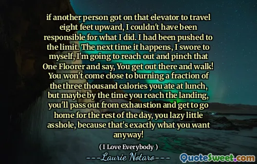 if another person got on that elevator to travel eight feet upward, I couldn't have been responsible for what I did. I had been pushed to the limit. The next time it happens, I swore to myself, I'm going to reach out and pinch that One Floorer and say, You get out there and walk! You won't come close to burning a fraction of the three thousand calories you ate at lunch, but maybe by the time you reach the landing, you'll pass out from exhaustion and get to go home for the rest of the day, you lazy little asshole, because that's exactly what you want anyway!