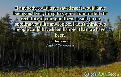 If anybody could have saved me it would have been you. Everything has gone from me but the certainty of your goodness. I can't go on spoiling your life any longer. I don't think two people could have been happier than we have been.