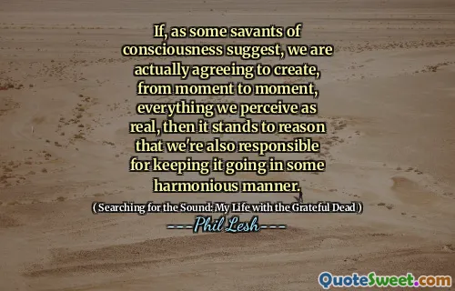 If, as some savants of consciousness suggest, we are actually agreeing to create, from moment to moment, everything we perceive as real, then it stands to reason that we're also responsible for keeping it going in some harmonious manner.