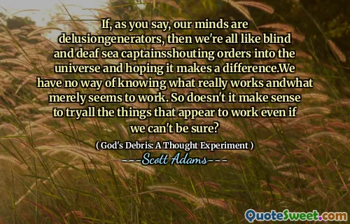 If, as you say, our minds are delusiongenerators, then we're all like blind and deaf sea captainsshouting orders into the universe and hoping it makes a difference.We have no way of knowing what really works andwhat merely seems to work. So doesn't it make sense to tryall the things that appear to work even if we can't be sure?
