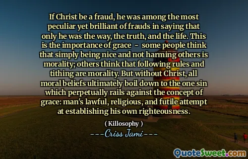 If Christ be a fraud, he was among the most peculiar yet brilliant of frauds in saying that only he was the way, the truth, and the life. This is the importance of grace - some people think that simply being nice and not harming others is morality; others think that following rules and tithing are morality. But without Christ, all moral beliefs ultimately boil down to the one sin which perpetually rails against the concept of grace: man's lawful, religious, and futile attempt at establishing his own righteousness.