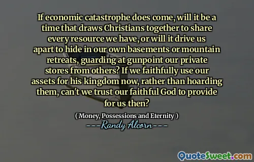 If economic catastrophe does come, will it be a time that draws Christians together to share every resource we have, or will it drive us apart to hide in our own basements or mountain retreats, guarding at gunpoint our private stores from others? If we faithfully use our assets for his kingdom now, rather than hoarding them, can't we trust our faithful God to provide for us then?