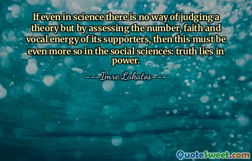If even in science there is no way of judging a theory but by assessing the number, faith and vocal energy of its supporters, then this must be even more so in the social sciences: truth lies in power.