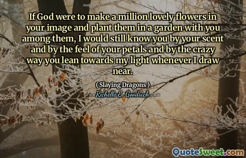 If God were to make a million lovely flowers in your image and plant them in a garden with you among them, I would still know you by your scent and by the feel of your petals and by the crazy way you lean towards my light whenever I draw near.