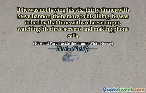 If he was not having his six-thirty dinner with Steve Bannon, then, more to his liking, he was in bed by that time with a cheeseburger, watching his three screens and making phone calls