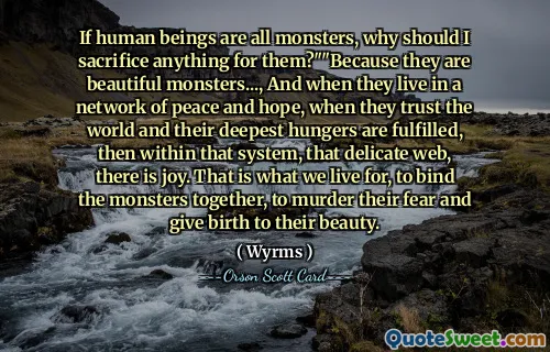 如果人类都是怪物，我为什么要为他们牺牲任何东西？”“因为他们是美丽的怪物……，当他们生活在和平与希望的网络中，当他们信任世界并且他们最深的饥饿得到满足时，那么在那个系统中，那个精致的网络中，就会有欢乐。这就是我们生存的目的，将怪物捆绑在一起，消除它们的恐惧，并孕育它们的美丽。