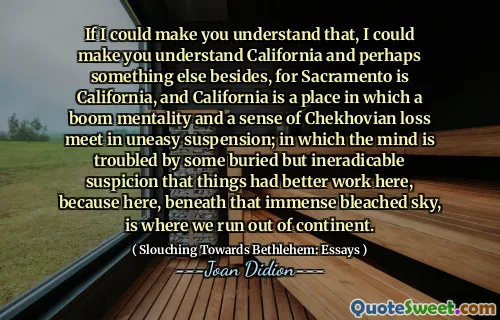 If I could make you understand that, I could make you understand California and perhaps something else besides, for Sacramento is California, and California is a place in which a boom mentality and a sense of Chekhovian loss meet in uneasy suspension; in which the mind is troubled by some buried but ineradicable suspicion that things had better work here, because here, beneath that immense bleached sky, is where we run out of continent.