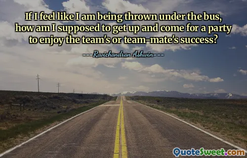 If I feel like I am being thrown under the bus, how am I supposed to get up and come for a party to enjoy the team's or team-mate's success?