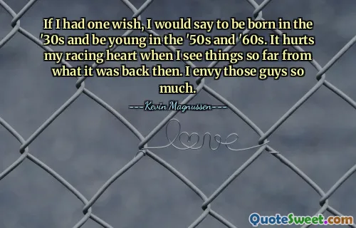 If I had one wish, I would say to be born in the '30s and be young in the '50s and '60s. It hurts my racing heart when I see things so far from what it was back then. I envy those guys so much.