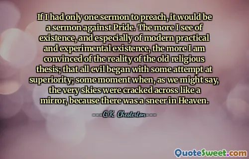 If I had only one sermon to preach, it would be a sermon against Pride. The more I see of existence, and especially of modern practical and experimental existence, the more I am convinced of the reality of the old religious thesis; that all evil began with some attempt at superiority; some moment when, as we might say, the very skies were cracked across like a mirror, because there was a sneer in Heaven.