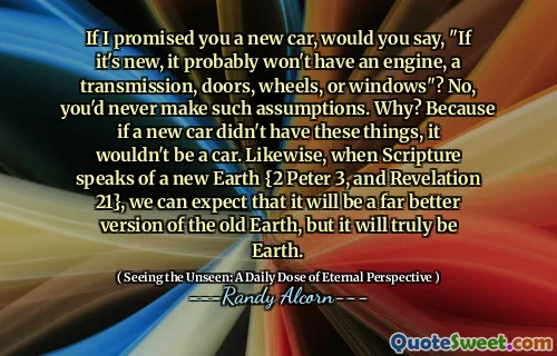 Dacă v -aș promis o mașină nouă, ați spune: „Dacă este nou, probabil că nu va avea un motor, o transmisie, uși, roți sau ferestre”? Nu, nu ai face niciodată astfel de presupuneri. De ce? Pentru că dacă o mașină nouă nu ar avea aceste lucruri, nu ar fi o mașină. De asemenea, atunci când Scriptura vorbește despre un nou pământ {2 Petru 3 și Apocalipsa 21}, ne putem aștepta că va fi o versiune mult mai bună a Pământului Vechi, dar va fi cu adevărat pământ.