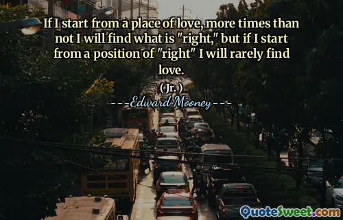 If I start from a place of love, more times than not I will find what is "right," but if I start from a position of "right" I will rarely find love.