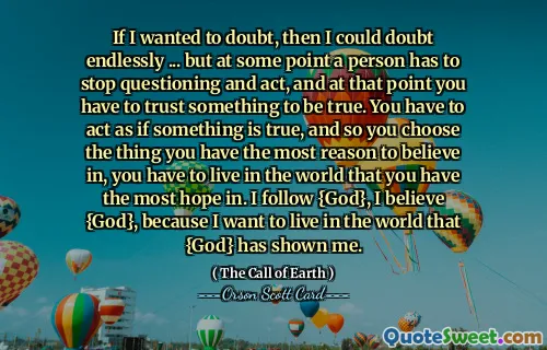 如果我想怀疑，那么我可以无休止地怀疑……但在某些时候，一个人必须停止质疑并采取行动，到那时你必须相信某些事情是真实的。你必须表现得好像某件事是真的，所以你选择你最有理由相信的事情，你必须生活在你最有希望的世界里。我跟随{神}，我相信{神}，因为我想生活在{神}向我展示的世界中。