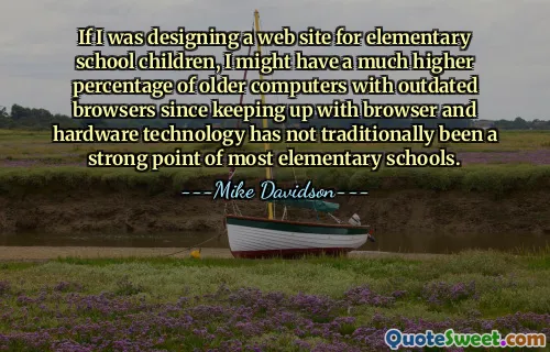 If I was designing a web site for elementary school children, I might have a much higher percentage of older computers with outdated browsers since keeping up with browser and hardware technology has not traditionally been a strong point of most elementary schools.
