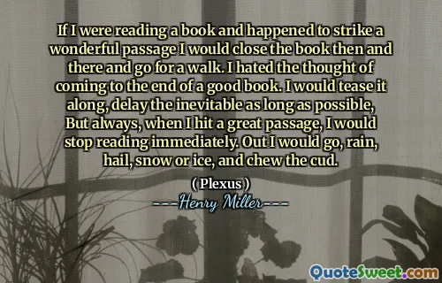 If I were reading a book and happened to strike a wonderful passage I would close the book then and there and go for a walk. I hated the thought of coming to the end of a good book. I would tease it along, delay the inevitable as long as possible, But always, when I hit a great passage, I would stop reading immediately. Out I would go, rain, hail, snow or ice, and chew the cud.