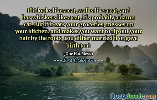 If it looks like a cat, walks like a cat, and has whiskers like a cat, it's probably a damn cat. But if it eats your groceries, messes up your kitchen, and makes you want to rip out your hair by the roots, you either married it or gave birth to it