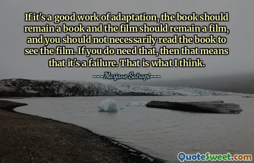 If it's a good work of adaptation, the book should remain a book and the film should remain a film, and you should not necessarily read the book to see the film. If you do need that, then that means that it's a failure. That is what I think.
