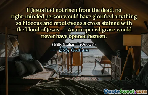 If Jesus had not risen from the dead, no right-minded person would have glorified anything so hideous and repulsive as a cross stained with the blood of Jesus . . . An unopened grave would never have opened heaven.