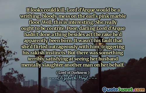 If looks could kill, Lord d'Arque would be a writhing, bloody mess on the earl's pink marble floor. Well, this is interesting. She really ought to be contrite. Poor, darling Lord d'Arque hadn't done a thing besides act the rake he'd apparently been born. It wasn't his fault that she'd flirted outrageously with him, triggering his rakish instincts. But there was something terribly satisfying at seeing her husband mentally slaughter another man on her behalf.
