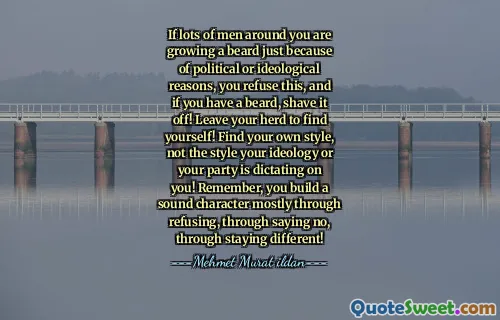 If lots of men around you are growing a beard just because of political or ideological reasons, you refuse this, and if you have a beard, shave it off! Leave your herd to find yourself! Find your own style, not the style your ideology or your party is dictating on you! Remember, you build a sound character mostly through refusing, through saying no, through staying different!