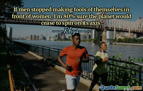 If men stopped making fools of themselves in front of women, I'm 80% sure the planet would cease to spin on its axis.