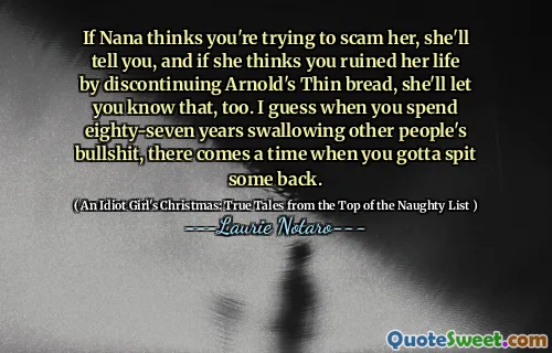If Nana thinks you're trying to scam her, she'll tell you, and if she thinks you ruined her life by discontinuing Arnold's Thin bread, she'll let you know that, too. I guess when you spend eighty-seven years swallowing other people's bullshit, there comes a time when you gotta spit some back.