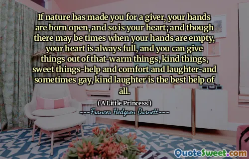 If nature has made you for a giver, your hands are born open, and so is your heart; and though there may be times when your hands are empty, your heart is always full, and you can give things out of that-warm things, kind things, sweet things-help and comfort and laughter-and sometimes gay, kind laughter is the best help of all.