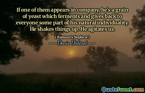 If one of them appears in company, he's a grain of yeast which ferments and gives back to everyone some part of his natural individuality. He shakes things up. He agitates us.