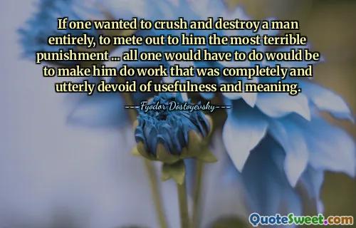 If one wanted to crush and destroy a man entirely, to mete out to him the most terrible punishment ... all one would have to do would be to make him do work that was completely and utterly devoid of usefulness and meaning.
