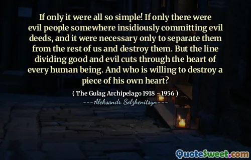 If only it were all so simple! If only there were evil people somewhere insidiously committing evil deeds, and it were necessary only to separate them from the rest of us and destroy them. But the line dividing good and evil cuts through the heart of every human being. And who is willing to destroy a piece of his own heart?